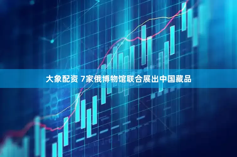 大象配资 7家俄博物馆联合展出中国藏品