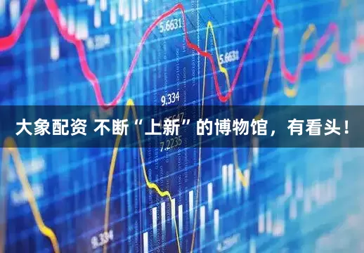 大象配资 不断“上新”的博物馆，有看头！