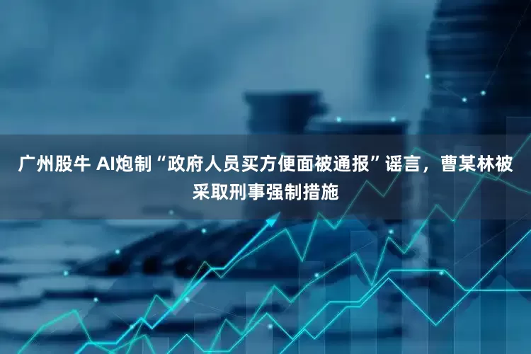 广州股牛 AI炮制“政府人员买方便面被通报”谣言，曹某林被采取刑事强制措施