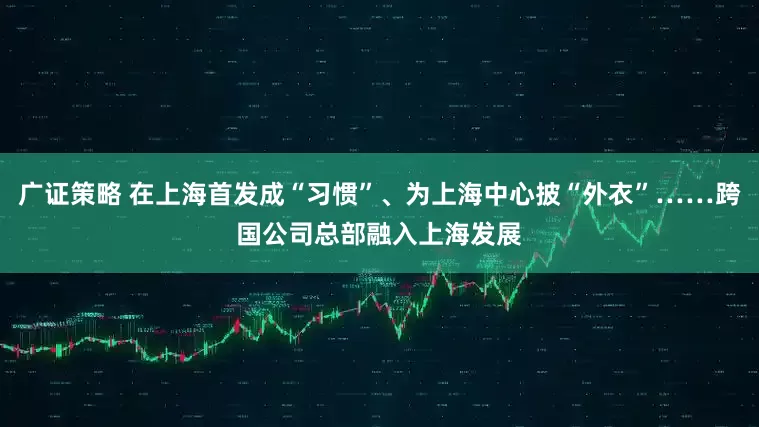 广证策略 在上海首发成“习惯”、为上海中心披“外衣”……跨国公司总部融入上海发展