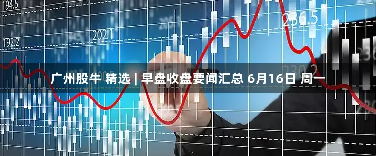 广州股牛 精选 | 早盘收盘要闻汇总 6月16日 周一