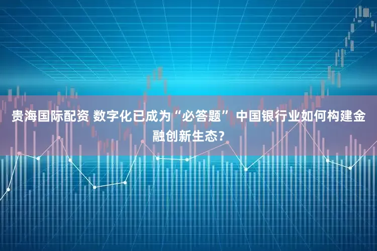 贵海国际配资 数字化已成为“必答题” 中国银行业如何构建金融创新生态？