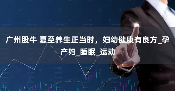 广州股牛 夏至养生正当时，妇幼健康有良方_孕产妇_睡眠_运动
