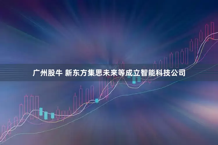 广州股牛 新东方集思未来等成立智能科技公司