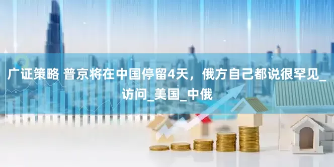 广证策略 普京将在中国停留4天，俄方自己都说很罕见_访问_美国_中俄