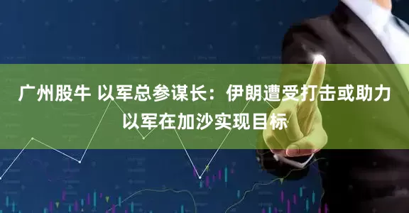 广州股牛 以军总参谋长：伊朗遭受打击或助力以军在加沙实现目标