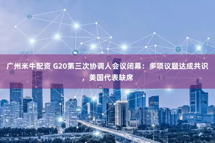 广州米牛配资 G20第三次协调人会议闭幕：多项议题达成共识，美国代表缺席