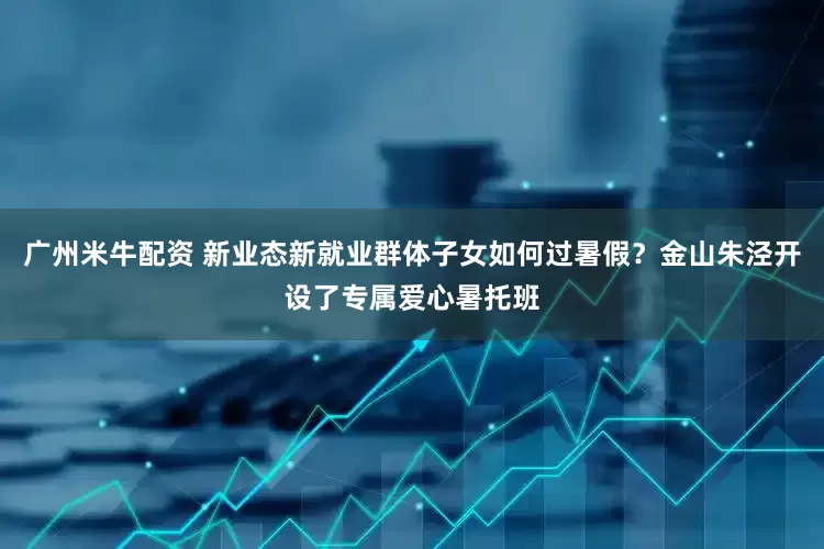 广州米牛配资 新业态新就业群体子女如何过暑假？金山朱泾开设了专属爱心暑托班