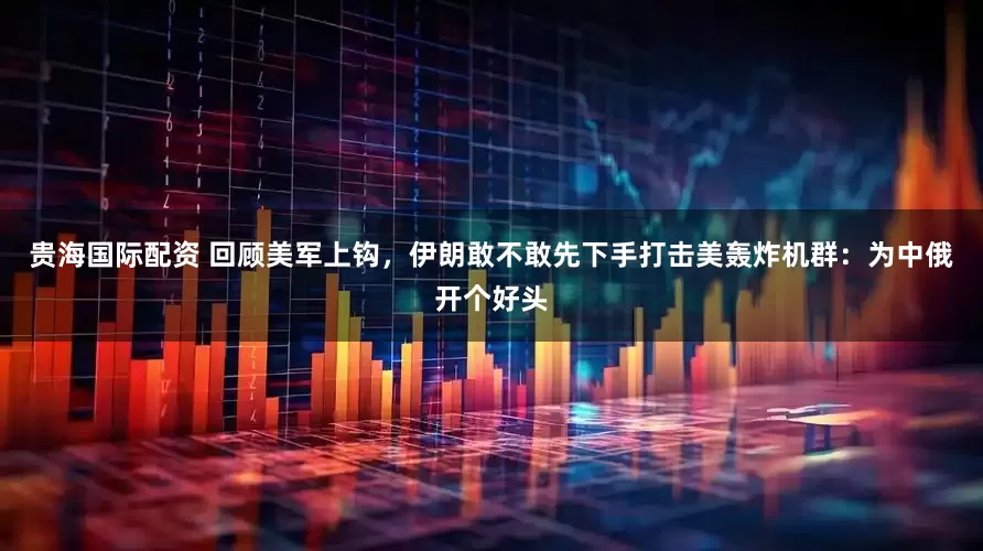 贵海国际配资 回顾美军上钩，伊朗敢不敢先下手打击美轰炸机群：为中俄开个好头
