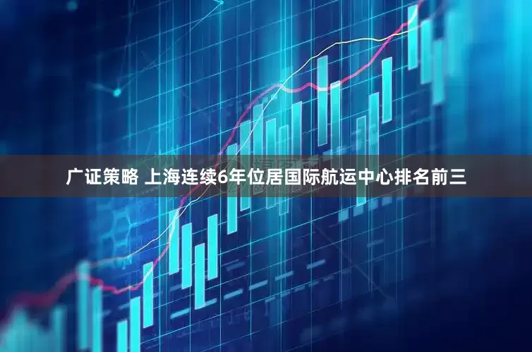 广证策略 上海连续6年位居国际航运中心排名前三