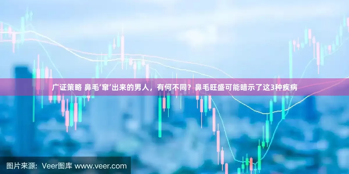 广证策略 鼻毛‘窜’出来的男人，有何不同？鼻毛旺盛可能暗示了这3种疾病