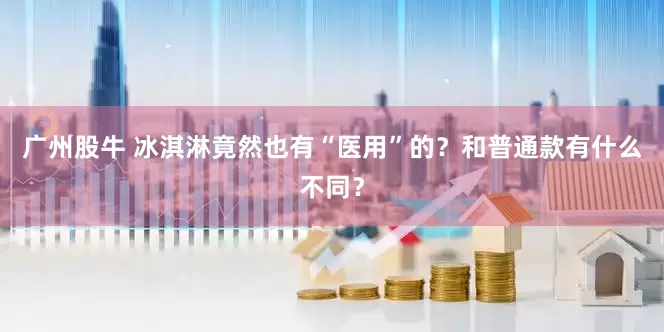 广州股牛 冰淇淋竟然也有“医用”的？和普通款有什么不同？