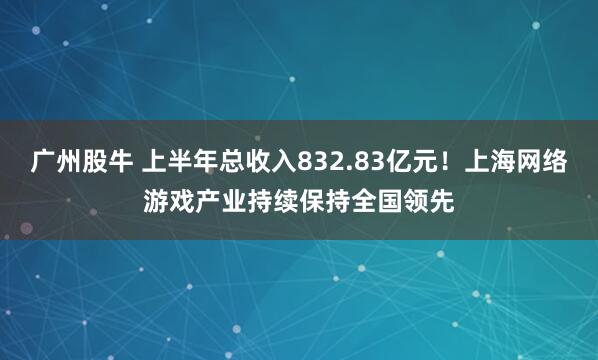 广州股牛 上半年总收入832.83亿元！上海网络游戏产业持续保持全国领先
