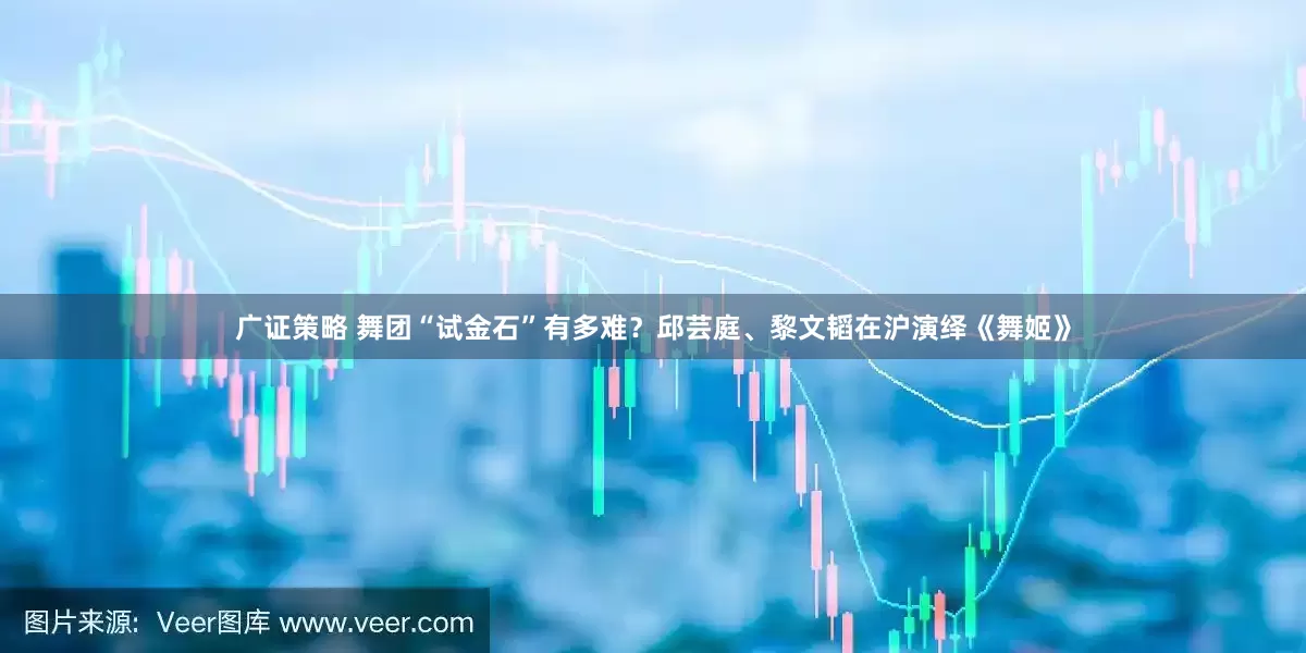 广证策略 舞团“试金石”有多难？邱芸庭、黎文韬在沪演绎《舞姬》