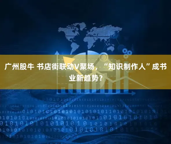 广州股牛 书店街联动V聚场，“知识制作人”成书业新趋势？