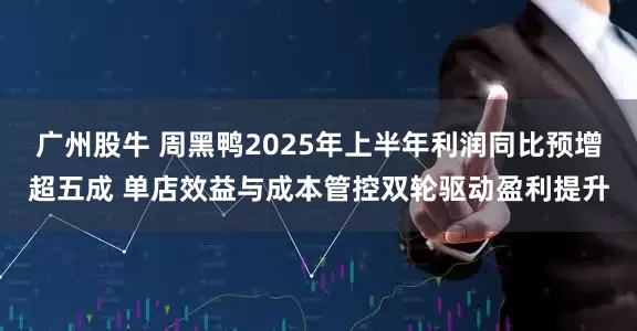广州股牛 周黑鸭2025年上半年利润同比预增超五成 单店效益与成本管控双轮驱动盈利提升