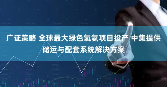 广证策略 全球最大绿色氢氨项目投产 中集提供储运与配套系统解决方案