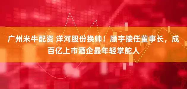广州米牛配资 洋河股份换帅！顾宇接任董事长，成百亿上市酒企最年轻掌舵人