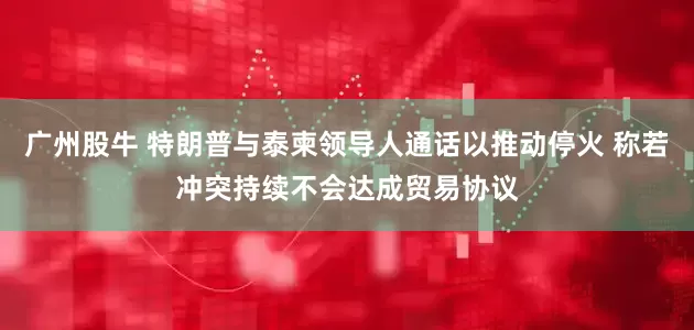 广州股牛 特朗普与泰柬领导人通话以推动停火 称若冲突持续不会达成贸易协议