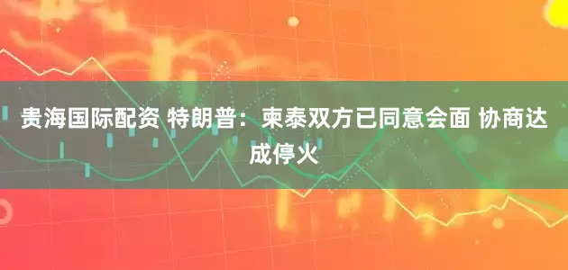 贵海国际配资 特朗普：柬泰双方已同意会面 协商达成停火