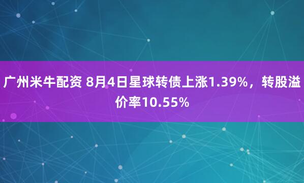 广州米牛配资 8月4日星球转债上涨1.39%，转股溢价率10.55%