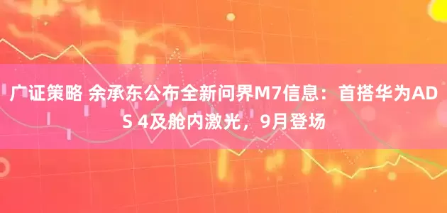 广证策略 余承东公布全新问界M7信息：首搭华为ADS 4及舱内激光，9月登场