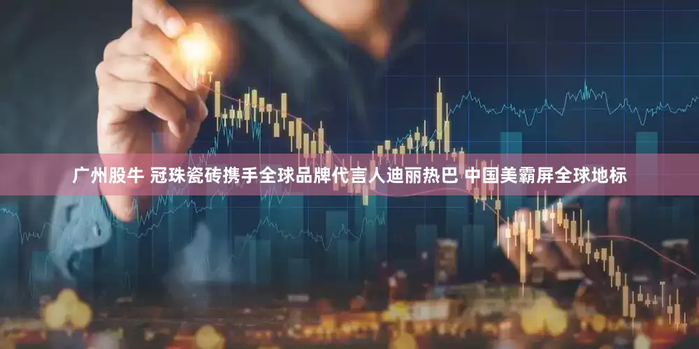 广州股牛 冠珠瓷砖携手全球品牌代言人迪丽热巴 中国美霸屏全球地标