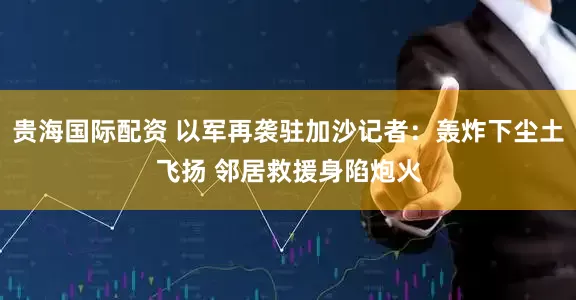 贵海国际配资 以军再袭驻加沙记者：轰炸下尘土飞扬 邻居救援身陷炮火