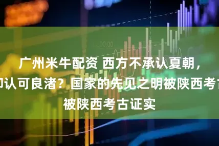 广州米牛配资 西方不承认夏朝，为何却认可良渚？国家的先见之明被陕西考古证实
