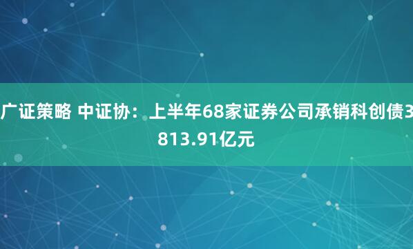 广证策略 中证协：上半年68家证券公司承销科创债3813.91亿元