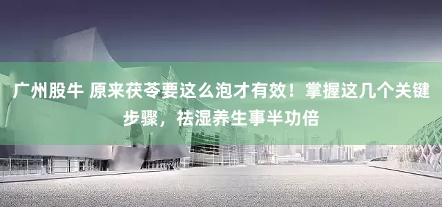 广州股牛 原来茯苓要这么泡才有效！掌握这几个关键步骤，祛湿养生事半功倍